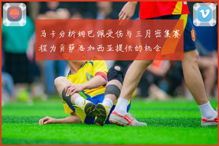 马卡分析姆巴佩受伤与三月密集赛程为贡萨洛加西亚提供的机会
