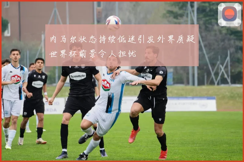 内马尔状态持续低迷引发外界质疑世界杯前景令人担忧