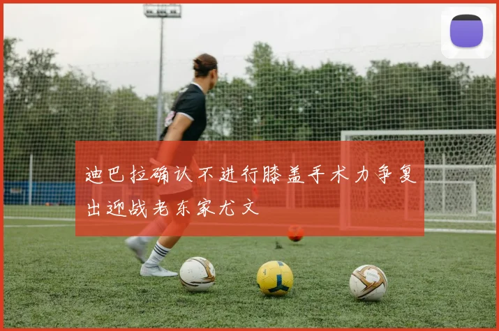迪巴拉确认不进行膝盖手术力争复出迎战老东家尤文