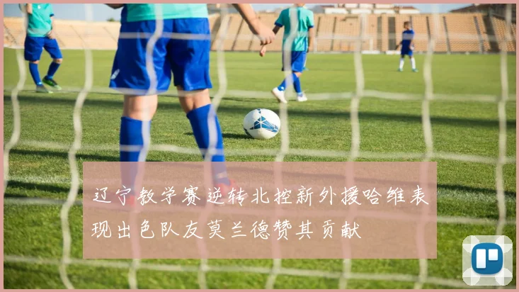 辽宁教学赛逆转北控新外援哈维表现出色队友莫兰德赞其贡献