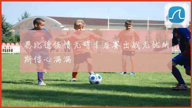 恩比德伤情无碍季后赛出战无忧纳斯信心满满
