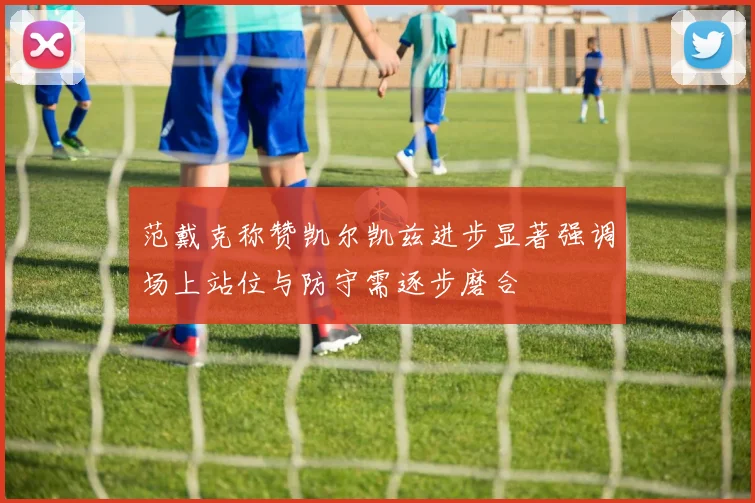 范戴克称赞凯尔凯兹进步显著强调场上站位与防守需逐步磨合