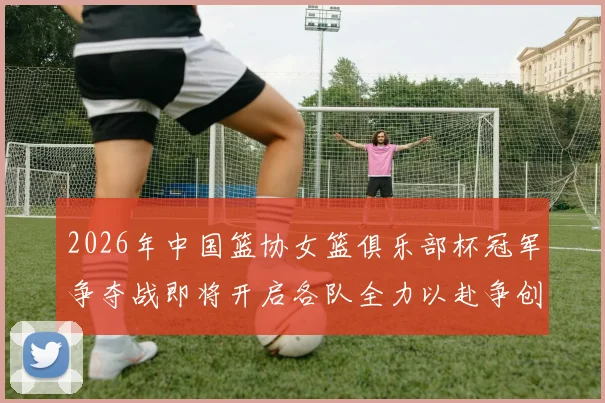 2026年中国篮协女篮俱乐部杯冠军争夺战即将开启各队全力以赴争创佳绩