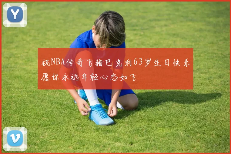 祝NBA传奇飞猪巴克利63岁生日快乐愿你永远年轻心态如飞