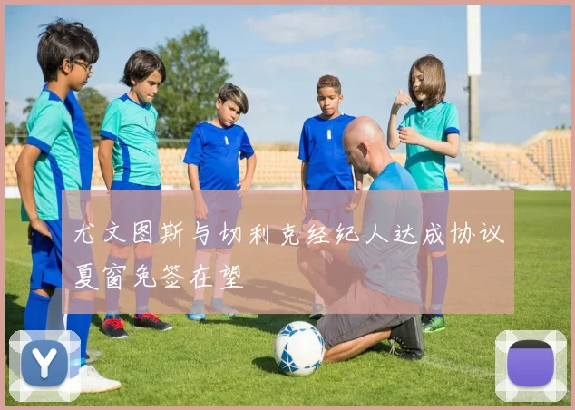 尤文图斯与切利克经纪人达成协议夏窗免签在望