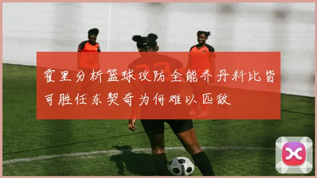 霍里分析篮球攻防全能乔丹科比皆可胜任东契奇为何难以匹敌