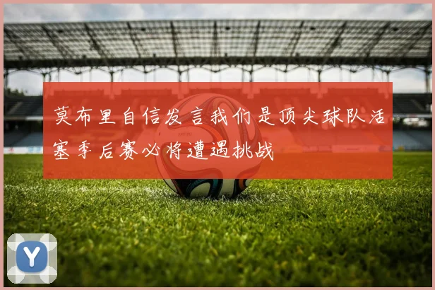 莫布里自信发言我们是顶尖球队活塞季后赛必将遭遇挑战