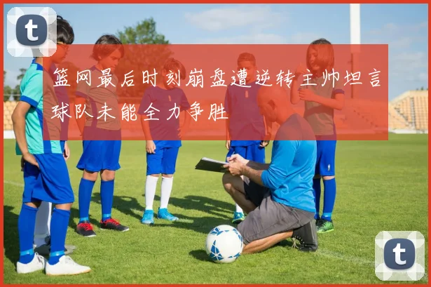 篮网最后时刻崩盘遭逆转主帅坦言球队未能全力争胜