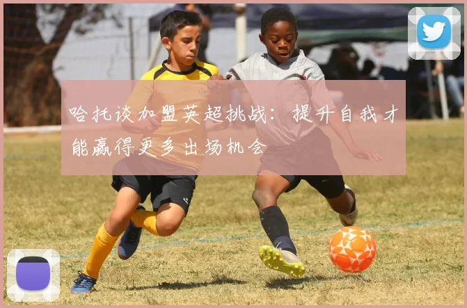 哈托谈加盟英超挑战：提升自我才能赢得更多出场机会
