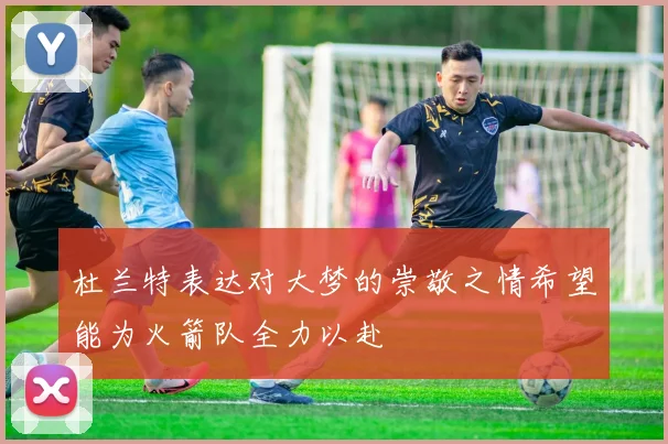 杜兰特表达对大梦的崇敬之情希望能为火箭队全力以赴